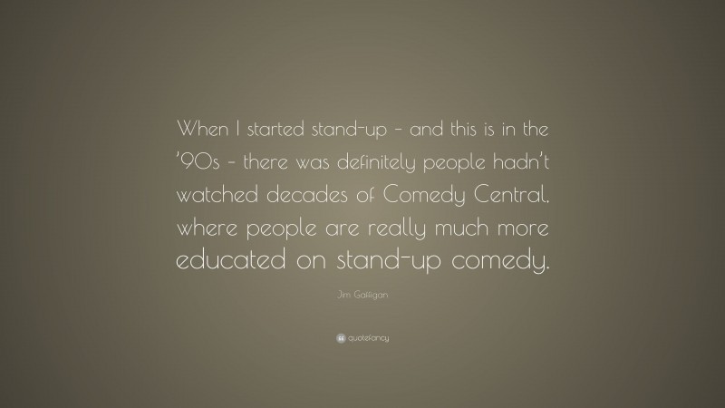 Jim Gaffigan Quote: “When I started stand-up – and this is in the ’90s – there was definitely people hadn’t watched decades of Comedy Central, where people are really much more educated on stand-up comedy.”