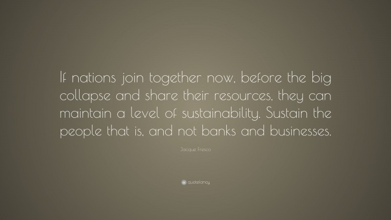 Jacque Fresco Quote: “If nations join together now, before the big collapse and share their resources, they can maintain a level of sustainability. Sustain the people that is, and not banks and businesses.”