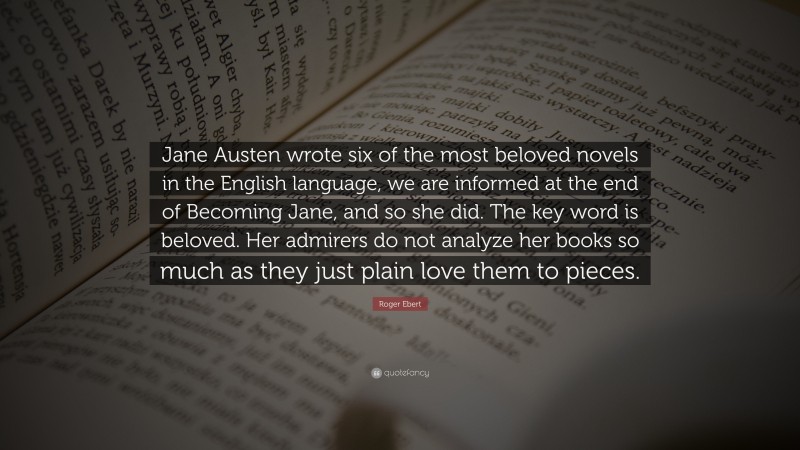 Roger Ebert Quote: “Jane Austen wrote six of the most beloved novels in the English language, we are informed at the end of Becoming Jane, and so she did. The key word is beloved. Her admirers do not analyze her books so much as they just plain love them to pieces.”