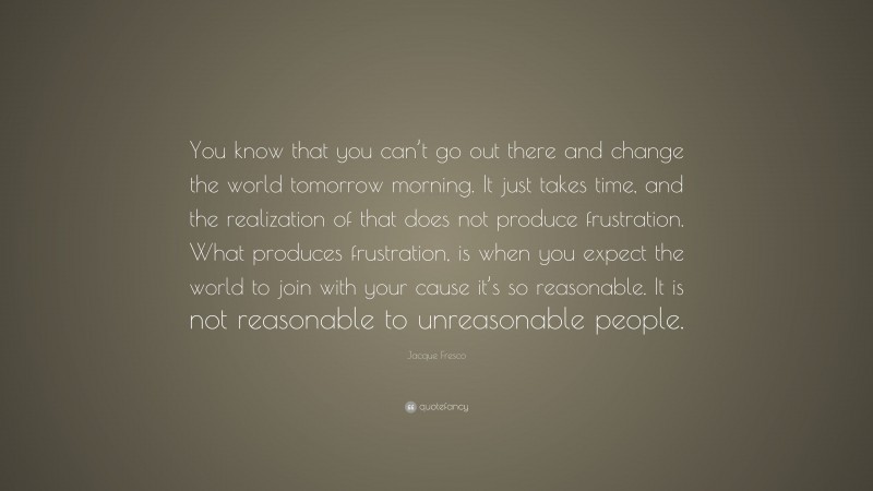 Jacque Fresco Quote: “You know that you can’t go out there and change the world tomorrow morning. It just takes time, and the realization of that does not produce frustration. What produces frustration, is when you expect the world to join with your cause it’s so reasonable. It is not reasonable to unreasonable people.”