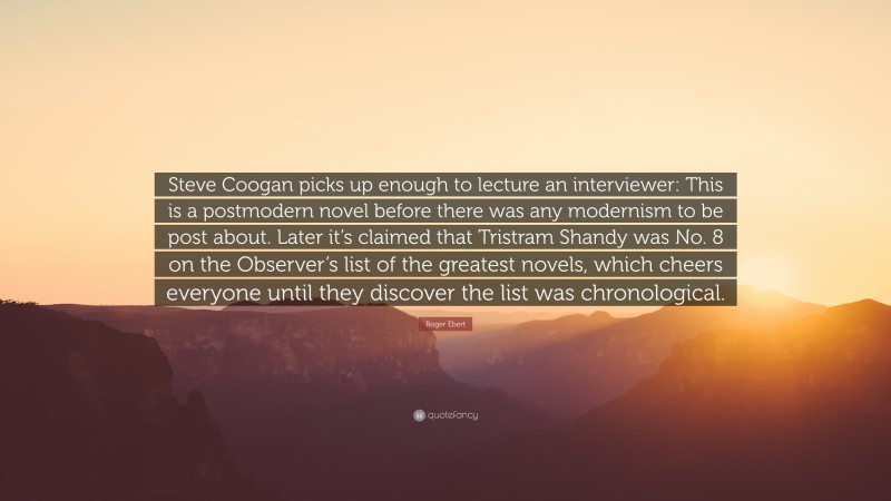 Roger Ebert Quote: “Steve Coogan picks up enough to lecture an interviewer: This is a postmodern novel before there was any modernism to be post about. Later it’s claimed that Tristram Shandy was No. 8 on the Observer’s list of the greatest novels, which cheers everyone until they discover the list was chronological.”