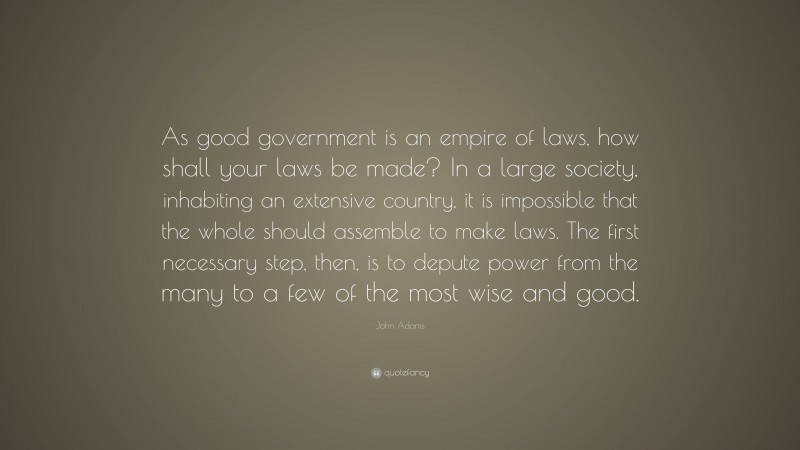 John Adams Quote: “As good government is an empire of laws, how shall your laws be made? In a large society, inhabiting an extensive country, it is impossible that the whole should assemble to make laws. The first necessary step, then, is to depute power from the many to a few of the most wise and good.”