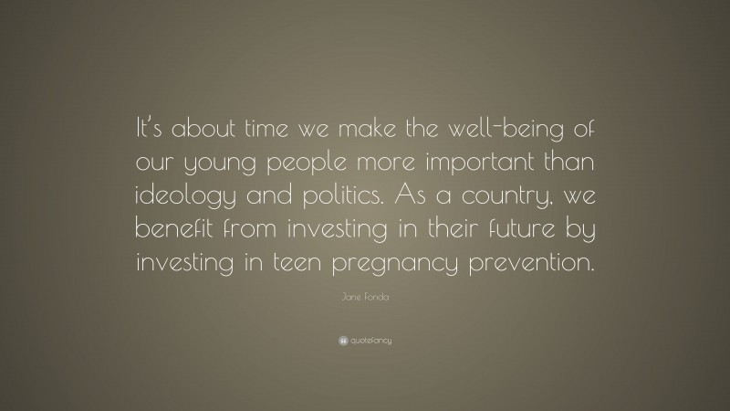 Jane Fonda Quote: “It’s about time we make the well-being of our young people more important than ideology and politics. As a country, we benefit from investing in their future by investing in teen pregnancy prevention.”