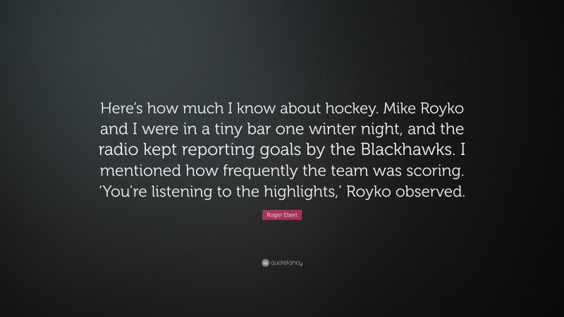 Roger Ebert Quote: “Here’s how much I know about hockey. Mike Royko and I were in a tiny bar one winter night, and the radio kept reporting goals by the Blackhawks. I mentioned how frequently the team was scoring. ‘You’re listening to the highlights,’ Royko observed.”