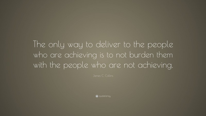 James C. Collins Quote: “The only way to deliver to the people who are achieving is to not burden them with the people who are not achieving.”
