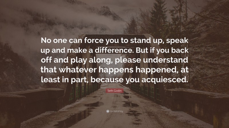 Seth Godin Quote: “No one can force you to stand up, speak up and make a difference. But if you back off and play along, please understand that whatever happens happened, at least in part, because you acquiesced.”