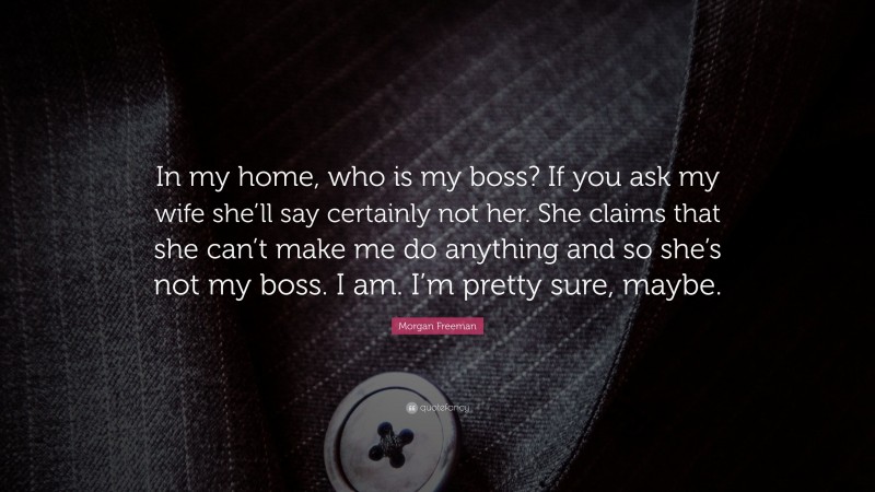 Morgan Freeman Quote: “In my home, who is my boss? If you ask my wife she’ll say certainly not her. She claims that she can’t make me do anything and so she’s not my boss. I am. I’m pretty sure, maybe.”