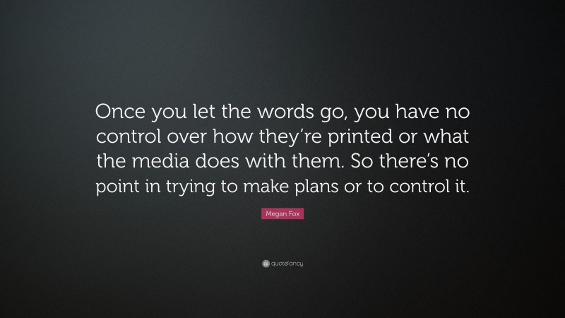Megan Fox Quote: “Once you let the words go, you have no control over how they’re printed or what the media does with them. So there’s no point in trying to make plans or to control it.”