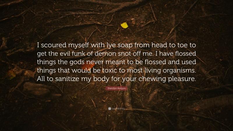 Sherrilyn Kenyon Quote: “I scoured myself with lye soap from head to toe to get the evil funk of demon snot off me. I have flossed things the gods never meant to be flossed and used things that would be toxic to most living organisms. All to sanitize my body for your chewing pleasure.”
