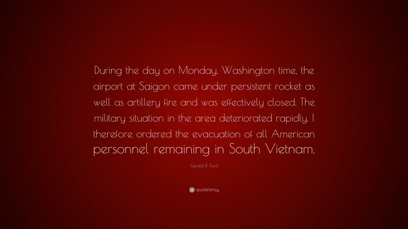 Gerald R. Ford Quote: “During the day on Monday, Washington time, the airport at Saigon came under persistent rocket as well as artillery fire and was effectively closed. The military situation in the area deteriorated rapidly. I therefore ordered the evacuation of all American personnel remaining in South Vietnam.”