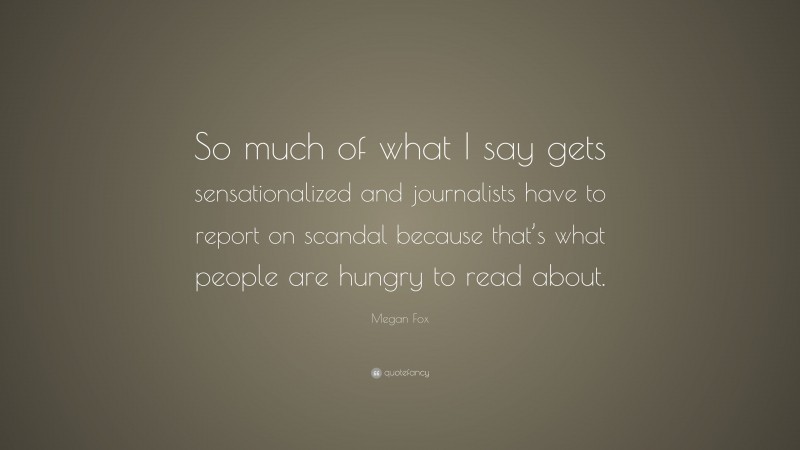 Megan Fox Quote: “So much of what I say gets sensationalized and journalists have to report on scandal because that’s what people are hungry to read about.”