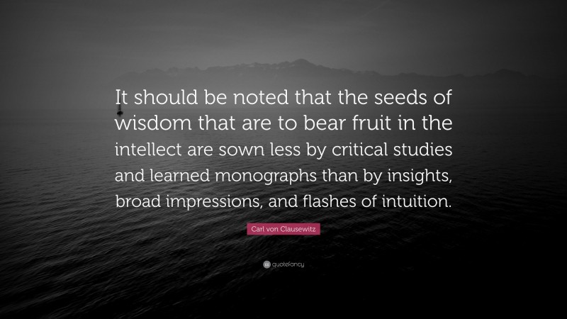 Carl von Clausewitz Quote: “It should be noted that the seeds of wisdom that are to bear fruit in the intellect are sown less by critical studies and learned monographs than by insights, broad impressions, and flashes of intuition.”