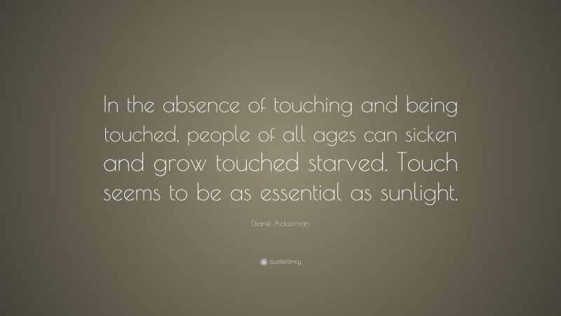 Diane Ackerman Quote: “In the absence of touching and being touched, people of all ages can sicken and grow touched starved. Touch seems to be as essential as sunlight.”