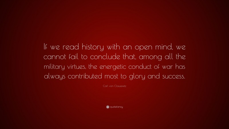 Carl von Clausewitz Quote: “If we read history with an open mind, we cannot fail to conclude that, among all the military virtues, the energetic conduct of war has always contributed most to glory and success.”