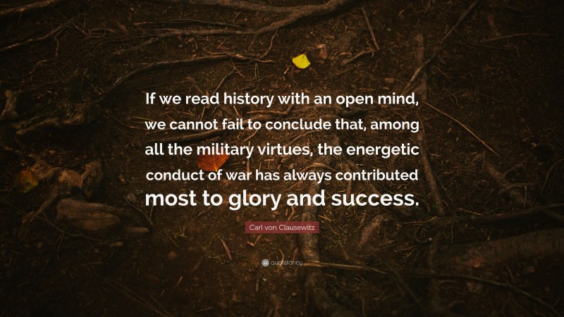 Carl von Clausewitz Quote: “If we read history with an open mind, we cannot fail to conclude that, among all the military virtues, the energetic conduct of war has always contributed most to glory and success.”