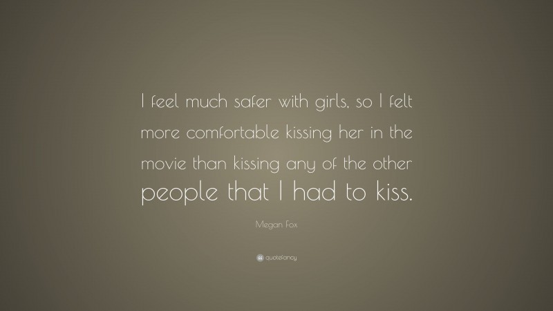 Megan Fox Quote: “I feel much safer with girls, so I felt more comfortable kissing her in the movie than kissing any of the other people that I had to kiss.”