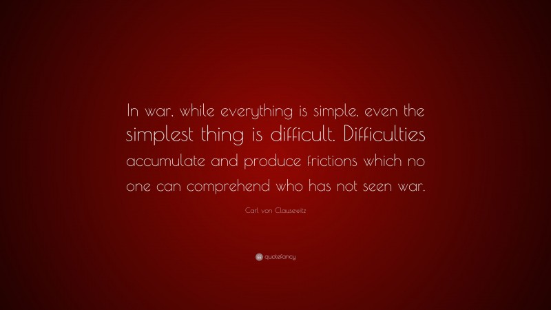 Carl von Clausewitz Quote: “In war, while everything is simple, even the simplest thing is difficult. Difficulties accumulate and produce frictions which no one can comprehend who has not seen war.”