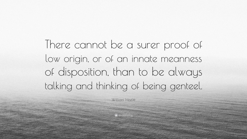William Hazlitt Quote: “There cannot be a surer proof of low origin, or of an innate meanness of disposition, than to be always talking and thinking of being genteel.”