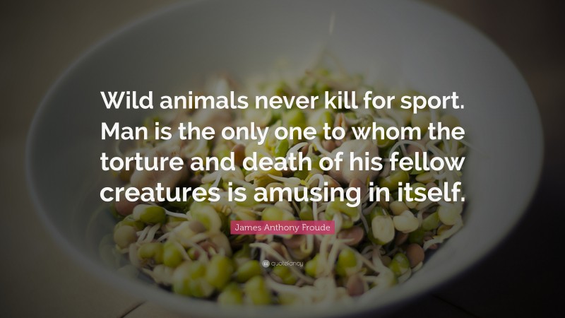 James Anthony Froude Quote: “Wild animals never kill for sport. Man is the only one to whom the torture and death of his fellow creatures is amusing in itself.”
