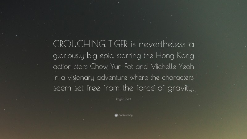 Roger Ebert Quote: “CROUCHING TIGER is nevertheless a gloriously big epic, starring the Hong Kong action stars Chow Yun-Fat and Michelle Yeoh in a visionary adventure where the characters seem set free from the force of gravity.”