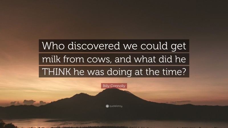 Billy Connolly Quote: “Who discovered we could get milk from cows, and what did he THINK he was doing at the time?”