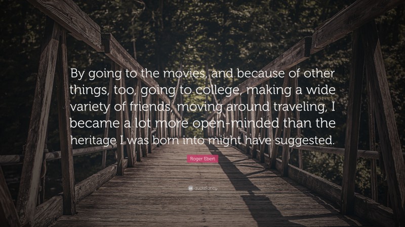 Roger Ebert Quote: “By going to the movies, and because of other things, too, going to college, making a wide variety of friends, moving around traveling, I became a lot more open-minded than the heritage I was born into might have suggested.”