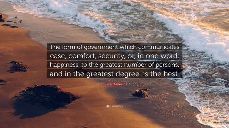 John Adams Quote: “The form of government which communicates ease, comfort, security, or, in one word, happiness, to the greatest number of persons, and in the greatest degree, is the best.”