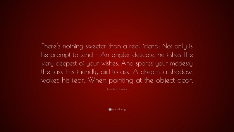 Jean de La Fontaine Quote: “There’s nothing sweeter than a real friend: Not only is he prompt to lend – An angler delicate, he fishes The very deepest of your wishes, And spares your modesty the task His friendly aid to ask. A dream, a shadow, wakes his fear, When pointing at the object dear.”