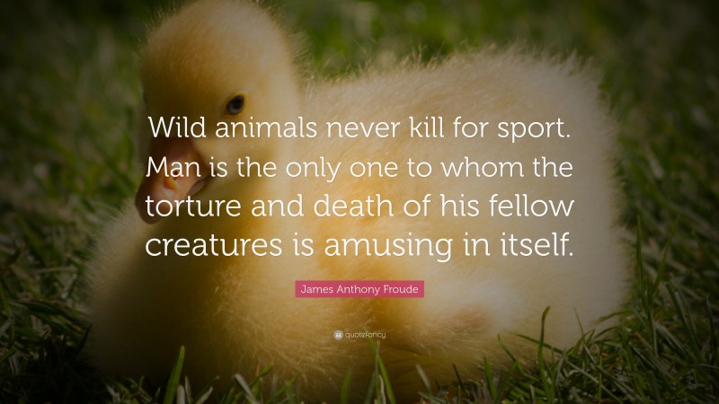 James Anthony Froude Quote: “Wild animals never kill for sport. Man is the only one to whom the torture and death of his fellow creatures is amusing in itself.”