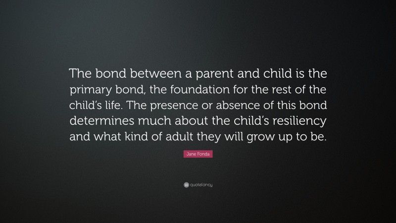 Jane Fonda Quote: “The bond between a parent and child is the primary bond, the foundation for the rest of the child’s life. The presence or absence of this bond determines much about the child’s resiliency and what kind of adult they will grow up to be.”