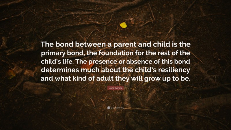 Jane Fonda Quote: “The bond between a parent and child is the primary bond, the foundation for the rest of the child’s life. The presence or absence of this bond determines much about the child’s resiliency and what kind of adult they will grow up to be.”