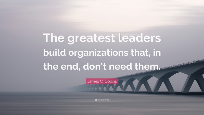 James C. Collins Quote: “The greatest leaders build organizations that, in the end, don’t need them.”