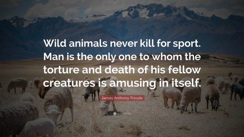 James Anthony Froude Quote: “Wild animals never kill for sport. Man is the only one to whom the torture and death of his fellow creatures is amusing in itself.”