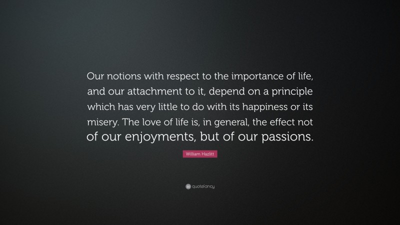 William Hazlitt Quote: “Our notions with respect to the importance of life, and our attachment to it, depend on a principle which has very little to do with its happiness or its misery. The love of life is, in general, the effect not of our enjoyments, but of our passions.”