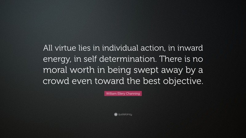 William Ellery Channing Quote: “All virtue lies in individual action, in inward energy, in self determination. There is no moral worth in being swept away by a crowd even toward the best objective.”