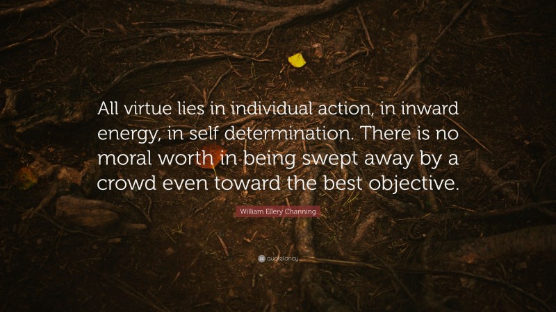 William Ellery Channing Quote: “All virtue lies in individual action, in inward energy, in self determination. There is no moral worth in being swept away by a crowd even toward the best objective.”