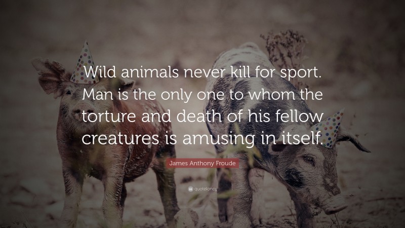 James Anthony Froude Quote: “Wild animals never kill for sport. Man is the only one to whom the torture and death of his fellow creatures is amusing in itself.”