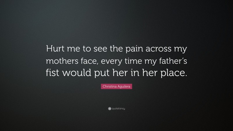 Christina Aguilera Quote: “Hurt me to see the pain across my mothers face, every time my father’s fist would put her in her place.”