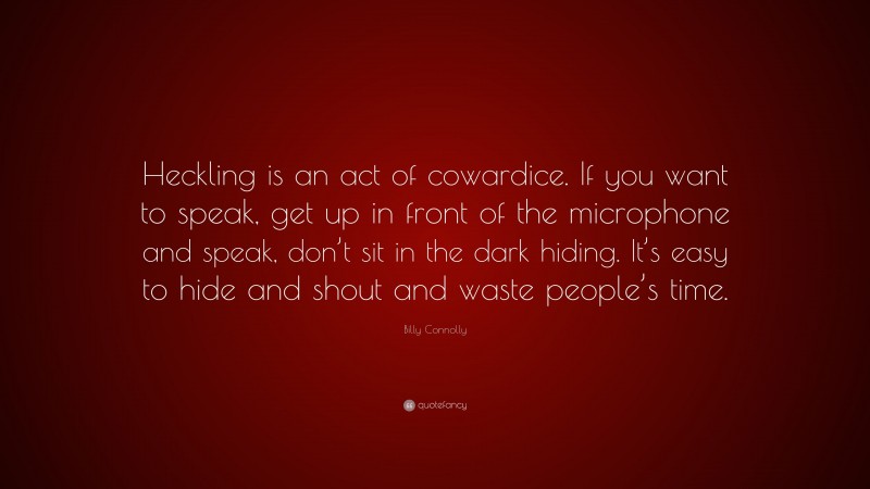 Billy Connolly Quote: “Heckling is an act of cowardice. If you want to speak, get up in front of the microphone and speak, don’t sit in the dark hiding. It’s easy to hide and shout and waste people’s time.”