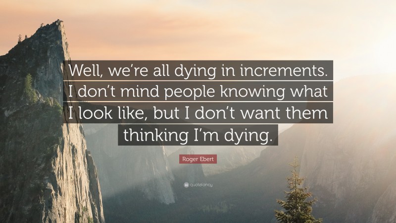 Roger Ebert Quote: “Well, we’re all dying in increments. I don’t mind people knowing what I look like, but I don’t want them thinking I’m dying.”