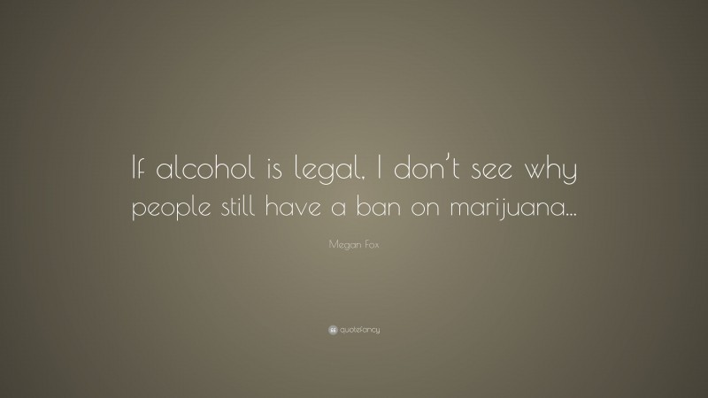 Megan Fox Quote: “If alcohol is legal, I don’t see why people still have a ban on marijuana...”