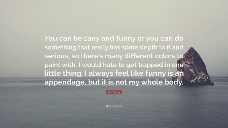 Jim Carrey Quote: “You can be zany and funny or you can do something that really has some depth to it and serious, so there’s many different colors to paint with. I would hate to get trapped in one little thing. I always feel like funny is an appendage, but it is not my whole body.”