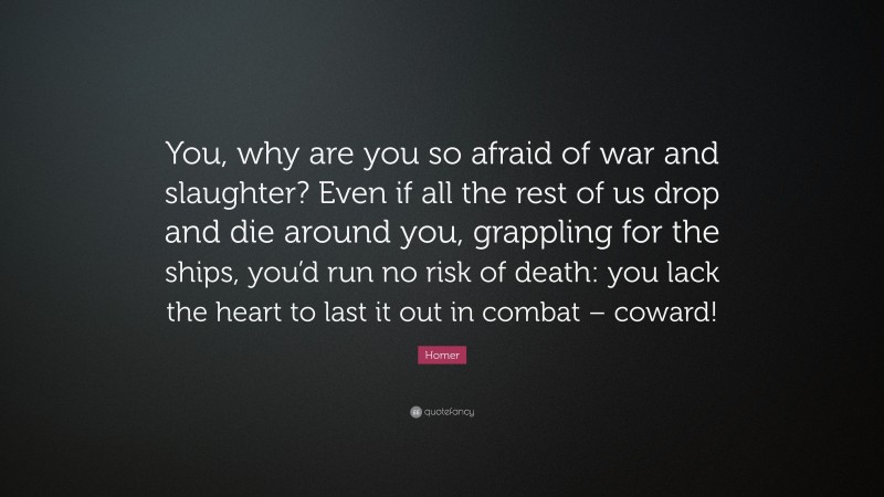 Homer Quote: “You, why are you so afraid of war and slaughter? Even if all the rest of us drop and die around you, grappling for the ships, you’d run no risk of death: you lack the heart to last it out in combat – coward!”