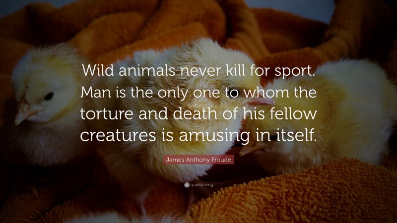 James Anthony Froude Quote: “Wild animals never kill for sport. Man is the only one to whom the torture and death of his fellow creatures is amusing in itself.”