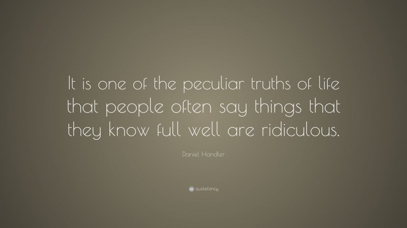 Daniel Handler Quote: “It is one of the peculiar truths of life that people often say things that they know full well are ridiculous.”