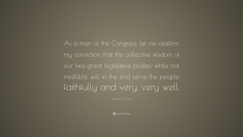 Gerald R. Ford Quote: “As a man of the Congress, let me reaffirm my conviction that the collective wisdom of our two great legislative bodies, while not infallible, will in the end serve the people faithfully and very, very well.”