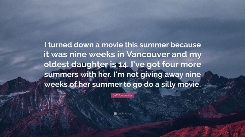Jeff Foxworthy Quote: “I turned down a movie this summer because it was nine weeks in Vancouver and my oldest daughter is 14. I’ve got four more summers with her. I’m not giving away nine weeks of her summer to go do a silly movie.”