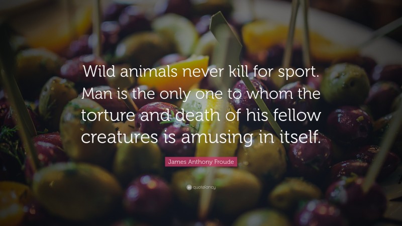 James Anthony Froude Quote: “Wild animals never kill for sport. Man is the only one to whom the torture and death of his fellow creatures is amusing in itself.”