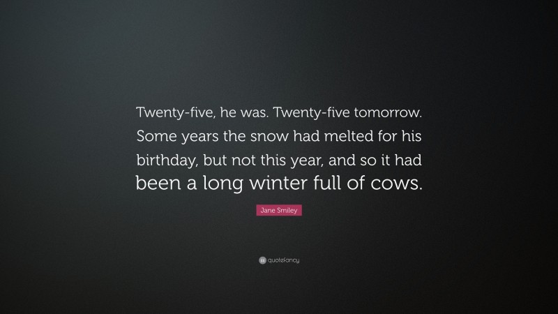 Jane Smiley Quote: “Twenty-five, he was. Twenty-five tomorrow. Some years the snow had melted for his birthday, but not this year, and so it had been a long winter full of cows.”