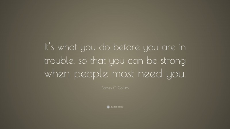 James C. Collins Quote: “It’s what you do before you are in trouble, so that you can be strong when people most need you.”